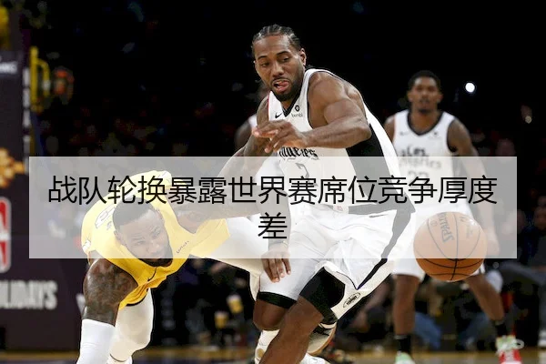 战队轮换暴露世界赛席位竞争厚度差